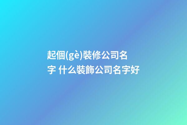起個(gè)裝修公司名字 什么裝飾公司名字好